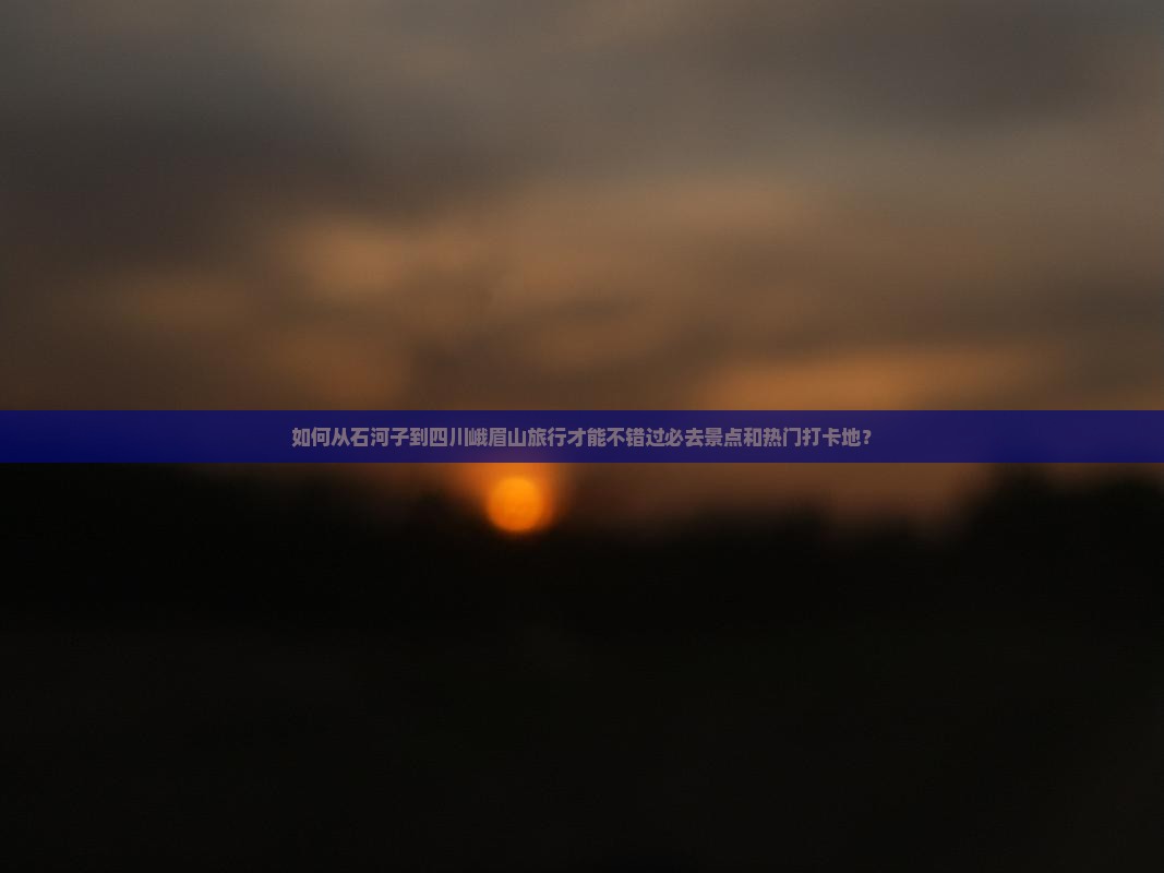 如何从石河子到四川峨眉山旅行才能不错过必去景点和热门打卡地？