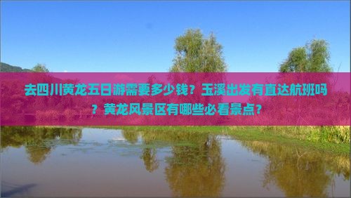 去四川黄龙五日游需要多少钱？玉溪出发有直达航班吗？黄龙风景区有哪些必看景点？