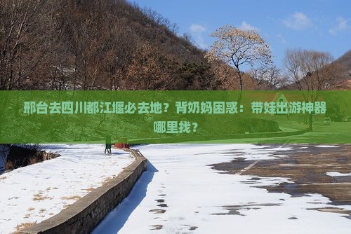 邢台去四川都江堰必去地？背奶妈困惑：带娃出游神器哪里找？