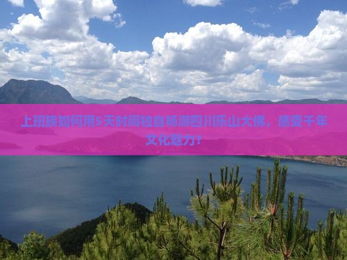 上班族如何用5天时间独自畅游四川乐山大佛，感受千年文化魅力？