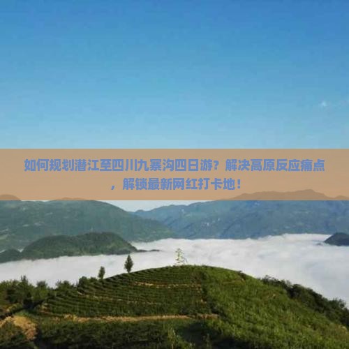 如何规划潜江至四川九寨沟四日游？解决高原反应痛点，解锁最新网红打卡地！