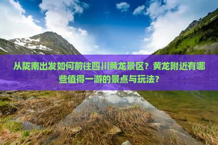 从陇南出发如何前往四川黄龙景区？黄龙附近有哪些值得一游的景点与玩法？