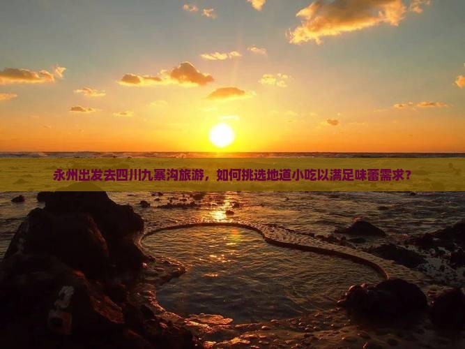 永州出发去四川九寨沟旅游，如何挑选地道小吃以满足味蕾需求？
