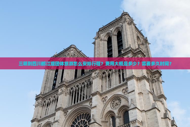 三明到四川都江堰团体旅游怎么安排行程？费用大概是多少？需要多久时间？