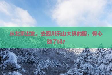 从北京出发，去四川乐山大佛的路，你心动了吗？