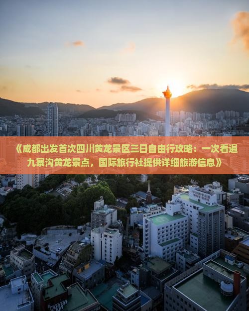 《成都出发首次四川黄龙景区三日自由行攻略：一次看遍九寨沟黄龙景点，国际旅行社提供详细旅游信息》