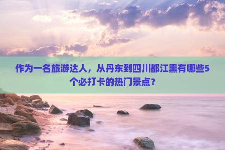 作为一名旅游达人，从丹东到四川都江熏有哪些5个必打卡的热门景点？