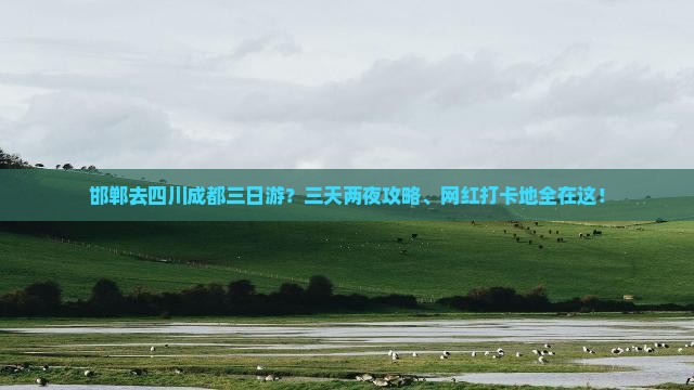 邯郸去四川成都三日游？三天两夜攻略、网红打卡地全在这！