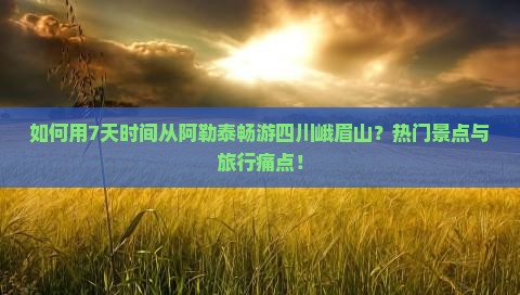 如何用7天时间从阿勒泰畅游四川峨眉山？热门景点与旅行痛点！