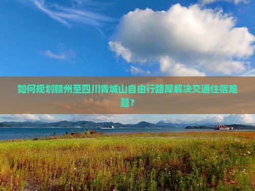 如何规划赣州至四川青城山自由行路犀解决交通住宿难题？