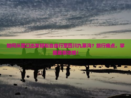 如何从营口出发轻松自由行至四川九寨沟？旅行痛点，掌握最新攻略！