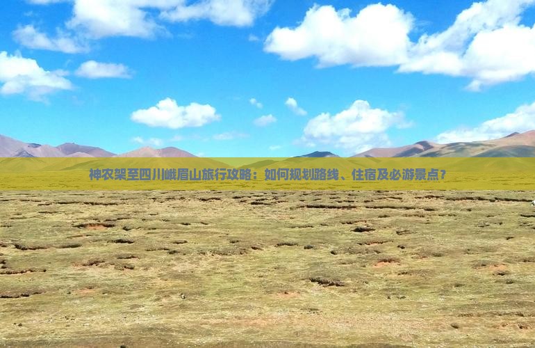 神农架至四川峨眉山旅行攻略：如何规划路线、住宿及必游景点？