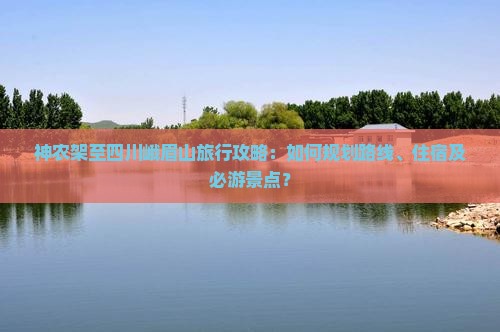 神农架至四川峨眉山旅行攻略：如何规划路线、住宿及必游景点？