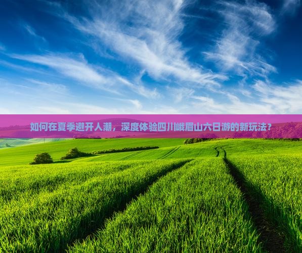 如何在夏季避开人潮，深度体验四川峨眉山六日游的新玩法？