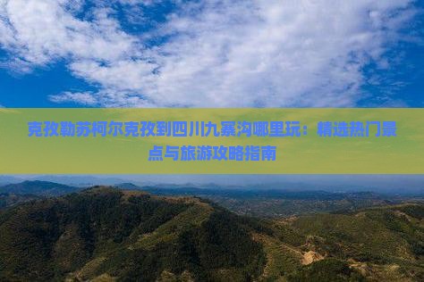 克孜勒苏柯尔克孜到四川九寨沟哪里玩：精选热门景点与旅游攻略指南