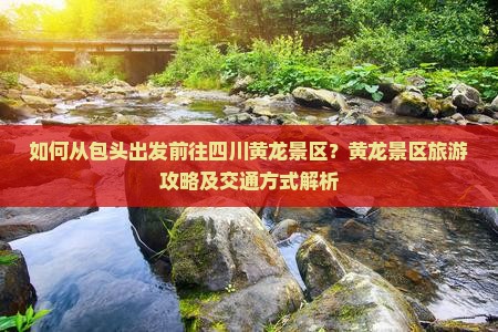 如何从包头出发前往四川黄龙景区？黄龙景区旅游攻略及交通方式解析