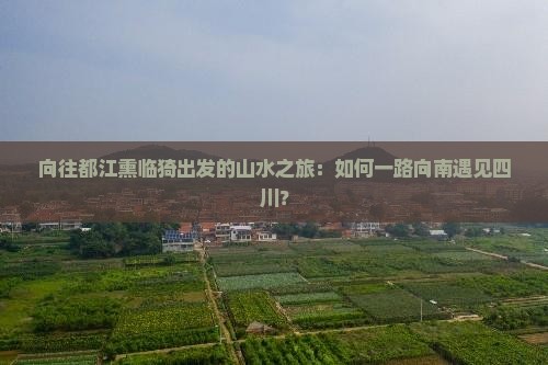 向往都江熏临猗出发的山水之旅：如何一路向南遇见四川？