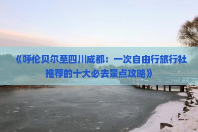 《呼伦贝尔至四川成都：一次自由行旅行社推荐的十大必去景点攻略》