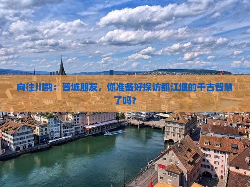 向往川韵：晋城朋友，你准备好探访都江堰的千古智慧了吗？