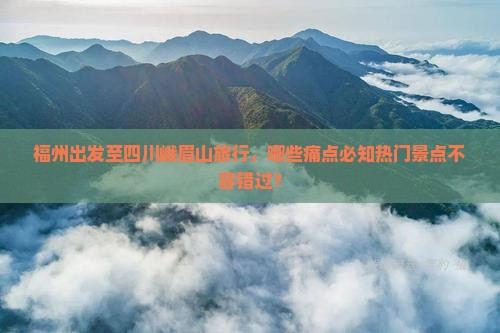 福州出发至四川峨眉山旅行，哪些痛点必知热门景点不容错过？