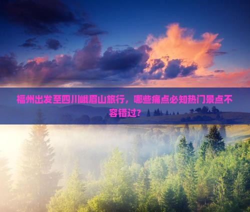 福州出发至四川峨眉山旅行，哪些痛点必知热门景点不容错过？