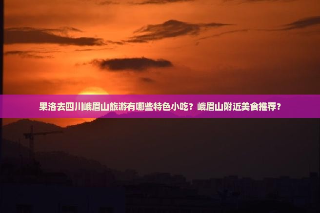 果洛去四川峨眉山旅游有哪些特色小吃？峨眉山附近美食推荐？
