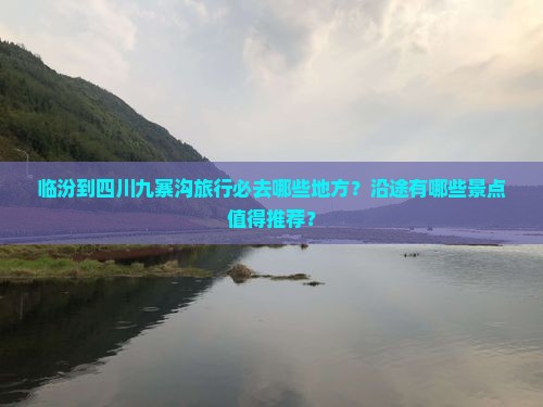临汾到四川九寨沟旅行必去哪些地方？沿途有哪些景点值得推荐？