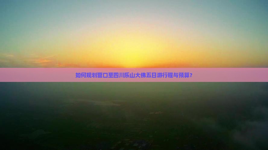 如何规划营口至四川乐山大佛五日游行程与预算？