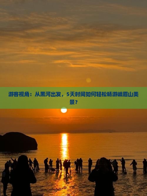 游客视角：从黑河出发，5天时间如何轻松畅游峨眉山美景？