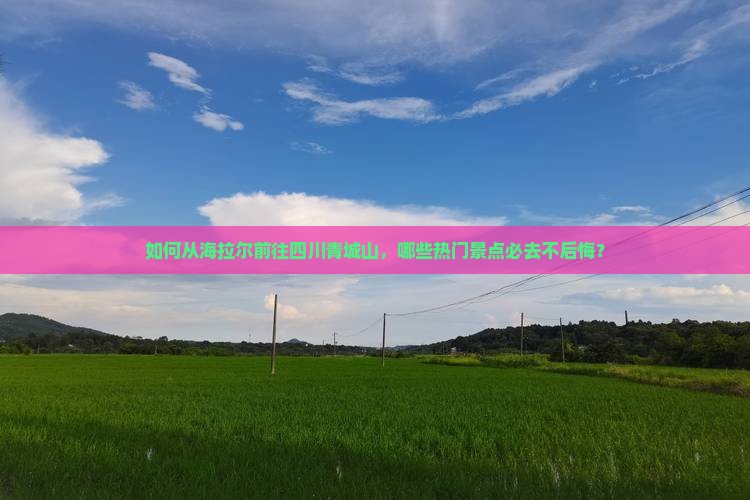 如何从海拉尔前往四川青城山，哪些热门景点必去不后悔？
