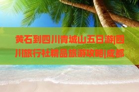 黄石到四川青城山五日游|四川旅行社精品旅游攻略|成都青城山景点推荐|青城旅行