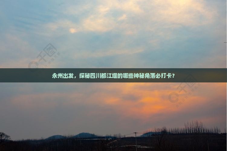 永州出发，探秘四川都江堰的哪些神秘角落必打卡？