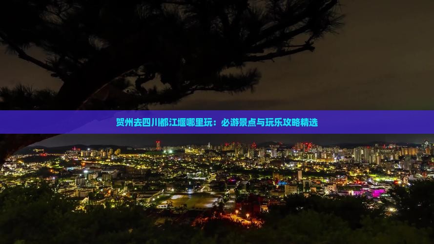 贺州去四川都江堰哪里玩：必游景点与玩乐攻略精选
