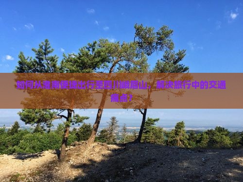 如何从淮南便捷出行至四川峨眉山，解决旅行中的交通痛点？