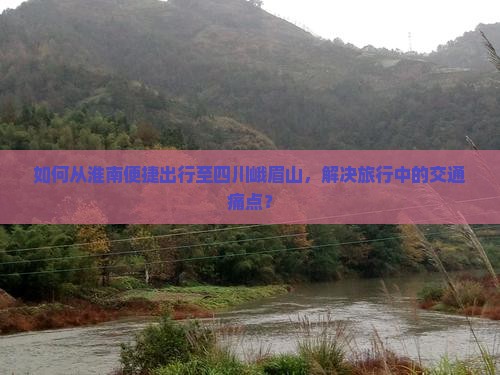 如何从淮南便捷出行至四川峨眉山，解决旅行中的交通痛点？