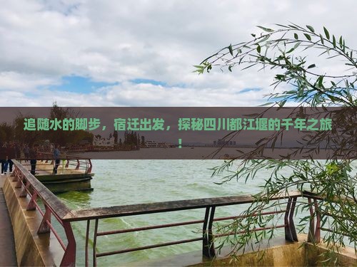 追随水的脚步，宿迁出发，探秘四川都江堰的千年之旅！