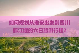 如何规划从淮安出发到四川都江堰的六日旅游行程？