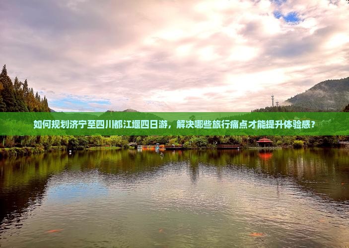 如何规划济宁至四川都江堰四日游，解决哪些旅行痛点才能提升体验感？