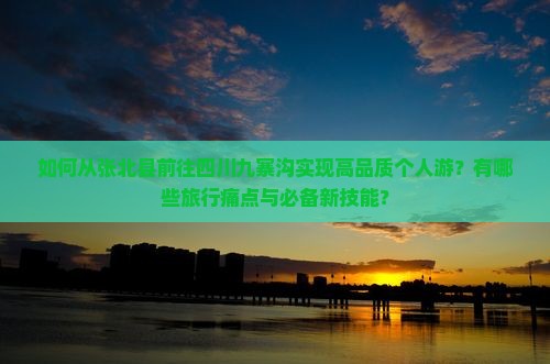 如何从张北县前往四川九寨沟实现高品质个人游？有哪些旅行痛点与必备新技能？