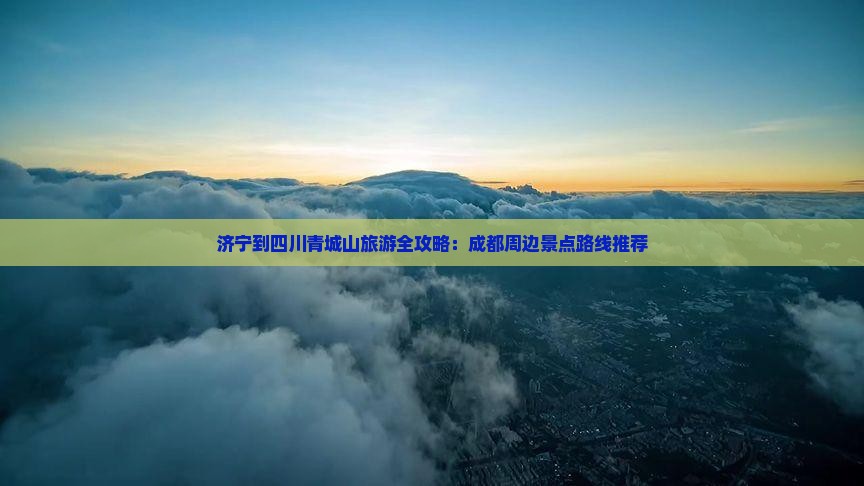 济宁到四川青城山旅游全攻略：成都周边景点路线推荐