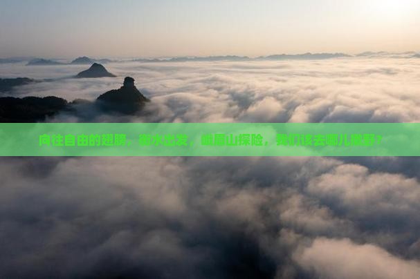 向往自由的翅膀，衡水出发，峨眉山探险，我们该去哪儿撒野？