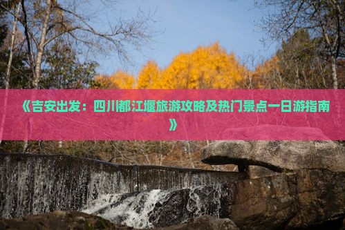 《吉安出发：四川都江堰旅游攻略及热门景点一日游指南》