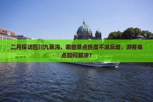 二月探访四川九寨沟，哪些景点热度不减反增，游客痛点如何解决？