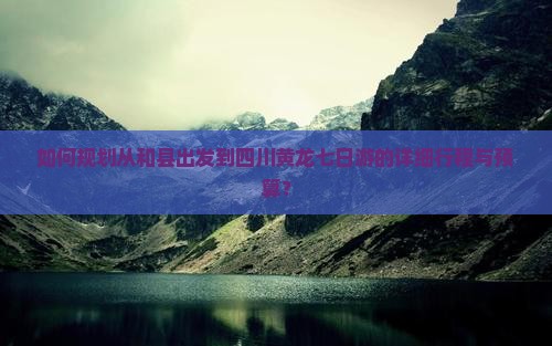 如何规划从和县出发到四川黄龙七日游的详细行程与预算？
