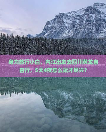 身为旅行小白，内江出发去四川黄龙自由行，5天4夜怎么玩才尽兴？