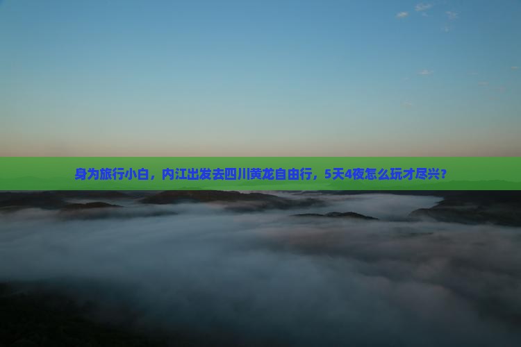 身为旅行小白，内江出发去四川黄龙自由行，5天4夜怎么玩才尽兴？