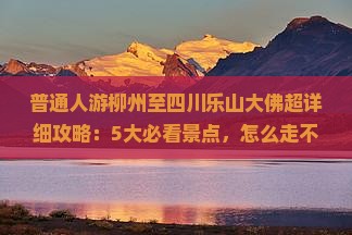 普通人游柳州至四川乐山大佛超详细攻略：5大必看景点，怎么走不迷路？