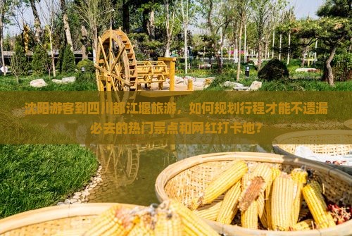 沈阳游客到四川都江堰旅游，如何规划行程才能不遗漏必去的热门景点和网红打卡地？