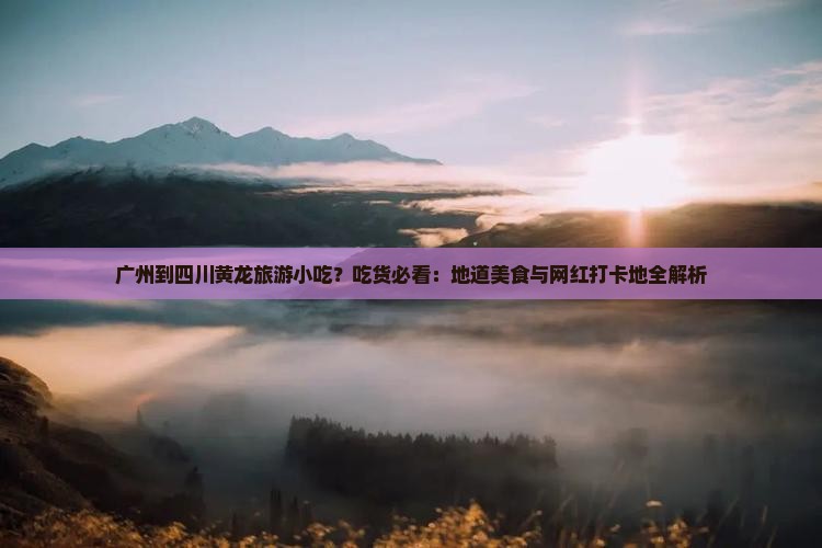 广州到四川黄龙旅游小吃？吃货必看：地道美食与网红打卡地全解析