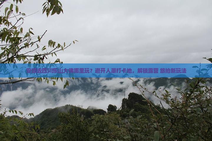 安顺去四川乐山大佛哪里玩？避开人潮打卡地，解锁露营+旅拍新玩法